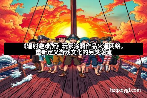 《辐射避难所》玩家涂鸦作品火遍网络，重新定义游戏文化的另类潮流
